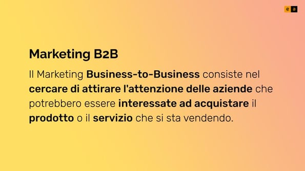 Il Marketing b2b (Business-to-Business) consiste nel cercare di attirare l'attenzione delle aziende che potrebbero essere interessate ad acquistare il prodotto o il servizio che si sta vendendo.